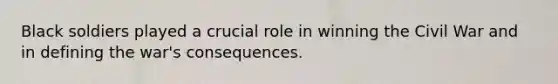 Black soldiers played a crucial role in winning the Civil War and in defining the war's consequences.