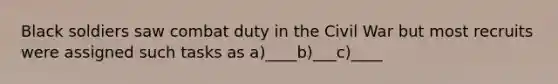 Black soldiers saw combat duty in the Civil War but most recruits were assigned such tasks as a)____b)___c)____