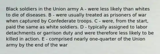 Black soldiers in the Union army A - were less likely than whites to die of diseases. B - were usually treated as prisoners of war when captured by Confederate troops. C - were, from the start, paid the same as white soldiers. D - typically assigned to labor detachments or garrison duty and were therefore less likely to be killed in action. E - comprised nearly one-quarter of the Union army by the end of the war