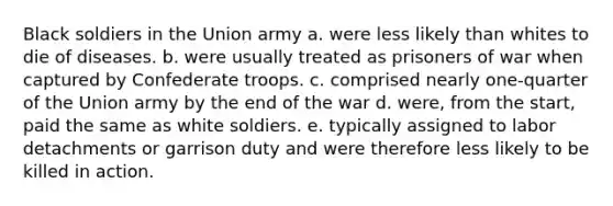 Black soldiers in the Union army a. were less likely than whites to die of diseases. b. were usually treated as prisoners of war when captured by Confederate troops. c. comprised nearly one-quarter of the Union army by the end of the war d. were, from the start, paid the same as white soldiers. e. typically assigned to labor detachments or garrison duty and were therefore less likely to be killed in action.