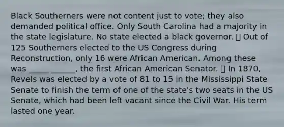 Black Southerners were not content just to vote; they also demanded political office. Only South Carolina had a majority in the state legislature. No state elected a black governor. ⦁ Out of 125 Southerners elected to the US Congress during Reconstruction, only 16 were African American. Among these was _____ ______, the first African American Senator. ⦁ In 1870, Revels was elected by a vote of 81 to 15 in the Mississippi State Senate to finish the term of one of the state's two seats in the US Senate, which had been left vacant since the Civil War. His term lasted one year.