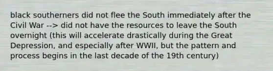 black southerners did not flee the South immediately after the Civil War --> did not have the resources to leave the South overnight (this will accelerate drastically during the <a href='https://www.questionai.com/knowledge/k5xSuWRAxy-great-depression' class='anchor-knowledge'>great depression</a>, and especially after WWII, but the pattern and process begins in the last decade of the 19th century)