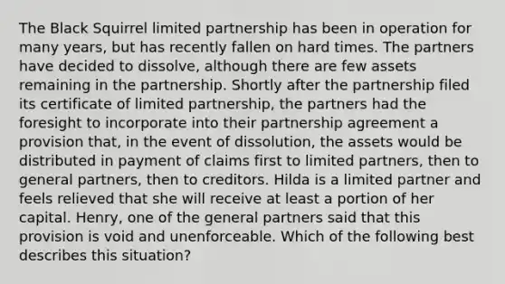 The Black Squirrel limited partnership has been in operation for many years, but has recently fallen on hard times. The partners have decided to dissolve, although there are few assets remaining in the partnership. Shortly after the partnership filed its certificate of limited partnership, the partners had the foresight to incorporate into their partnership agreement a provision that, in the event of dissolution, the assets would be distributed in payment of claims first to limited partners, then to general partners, then to creditors. Hilda is a limited partner and feels relieved that she will receive at least a portion of her capital. Henry, one of the general partners said that this provision is void and unenforceable. Which of the following best describes this situation?