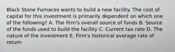 Black Stone Furnaces wants to build a new facility. The cost of capital for this investment is primarily dependent on which one of the following? A. The firm's overall source of funds B. Source of the funds used to build the facility C. Current tax rate D. The nature of the investment E. Firm's historical average rate of return