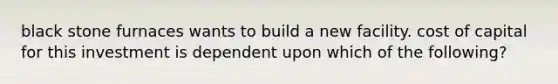 black stone furnaces wants to build a new facility. cost of capital for this investment is dependent upon which of the following?