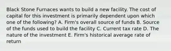 Black Stone Furnaces wants to build a new facility. The cost of capital for this investment is primarily dependent upon which one of the following? A. Firm's overall source of funds B. Source of the funds used to build the facility C. Current tax rate D. The nature of the investment E. Firm's historical average rate of return