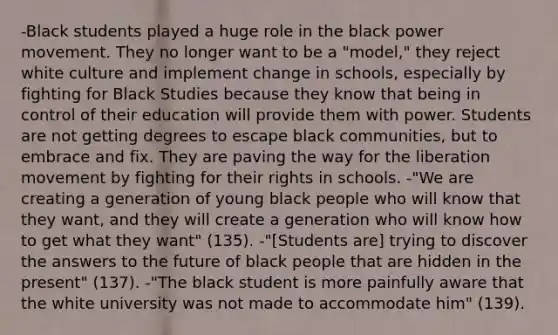 -Black students played a huge role in the black power movement. They no longer want to be a "model," they reject white culture and implement change in schools, especially by fighting for Black Studies because they know that being in control of their education will provide them with power. Students are not getting degrees to escape black communities, but to embrace and fix. They are paving the way for the liberation movement by fighting for their rights in schools. -"We are creating a generation of young black people who will know that they want, and they will create a generation who will know how to get what they want" (135). -"[Students are] trying to discover the answers to the future of black people that are hidden in the present" (137). -"The black student is more painfully aware that the white university was not made to accommodate him" (139).