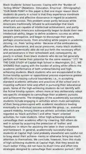 Black Students' School Success: Coping with the "Burden of 'Acting White'" [Relations - Education, Empirical - Ethnography]: "OUR MAIN POINT in this paper is that one major reason black students do poorly in school is that they experience inordinate ambivalence and affective dissonance in regard to academic effort and success. This problem arose partly because white Americans traditionally refused to acknowledge that black Americans are capable of intellectual achievement, and partly because black Americans subsequently began to doubt their own intellectual ability, began to define academic success as white people's prerogative, and began to discourage their peers, perhaps unconsciously, from emulating white people in academic striving, i.e., from 'acting white.' Because of the ambivalence, affective dissonance, and social pressures, many black students who are academically able do not put forth the necessary effort and perseverance in their schoolwork and, consequently, do poorly in school. Even black students who do not fail generally perform well below their potential for the same reasons." 177 "IN THE CASE STUDY of Capital High School in Washington, D.C., WE SHOWED that coping with the burden of acting white affects the academic performance of both underachieving and high-achieving students. Black students who are encapsulated in the fictive kinship system or oppositional process experience greater difficulty in crossing cultural boundaries; i.e., in accepting standard academic attitudes and practices of the school and in investing sufficient time and effort in pursuing their educational goals. Some of the high-achieving students do not identify with the fictive kinship system; others more or less deliberately adopt sex-specific strategies to camouflage their academic pursuits and achievements. The strategies of the academically successful students include engaging in activities which mute perceptions of their being preoccupied with academic excellence leading eventually to individual success outside the group, i.e., eventual upward mobility. Among them are athletic activities (which are regarded as 'black activities') and other 'team' oriented activities, for male students. Other high-achieving students camouflage their academic effort by clowning. Still others do well in school by acquiring the protection of 'bullies' and 'hoodlums' in return for assisting the latter in their schoolwork and homework. In general, academically successful black students at Capital High (and probably elsewhere) are careful not to brag about their achieve- ments or otherwise bring too much attention to themselves. We conclude, however, from this study of high-achieving students at Capital High, that they would do much better if they did not have to divert time and effort into strategies designed to camouflage their academic pursuit." 202