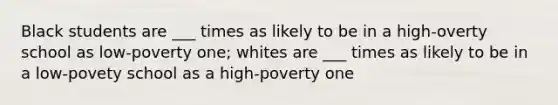 Black students are ___ times as likely to be in a high-overty school as low-poverty one; whites are ___ times as likely to be in a low-povety school as a high-poverty one