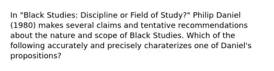 In "Black Studies: Discipline or Field of Study?" Philip Daniel (1980) makes several claims and tentative recommendations about the nature and scope of Black Studies. Which of the following accurately and precisely charaterizes one of Daniel's propositions?