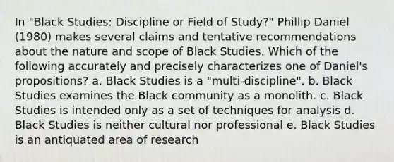 In "Black Studies: Discipline or Field of Study?" Phillip Daniel (1980) makes several claims and tentative recommendations about the nature and scope of Black Studies. Which of the following accurately and precisely characterizes one of Daniel's propositions? a. Black Studies is a "multi-discipline". b. Black Studies examines the Black community as a monolith. c. Black Studies is intended only as a set of techniques for analysis d. Black Studies is neither cultural nor professional e. Black Studies is an antiquated area of research