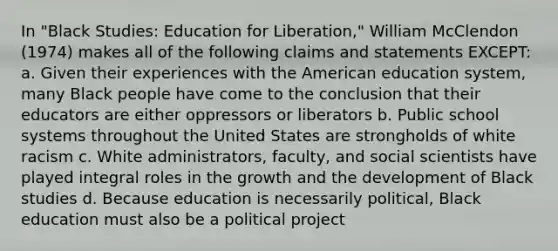 In "Black Studies: Education for Liberation," William McClendon (1974) makes all of the following claims and statements EXCEPT: a. Given their experiences with the American education system, many Black people have come to the conclusion that their educators are either oppressors or liberators b. Public school systems throughout the United States are strongholds of white racism c. White administrators, faculty, and social scientists have played integral roles in the growth and the development of Black studies d. Because education is necessarily political, Black education must also be a political project