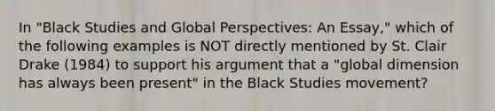 In "Black Studies and Global Perspectives: An Essay," which of the following examples is NOT directly mentioned by St. Clair Drake (1984) to support his argument that a "global dimension has always been present" in the Black Studies movement?