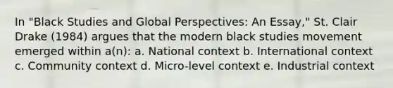 In "Black Studies and Global Perspectives: An Essay," St. Clair Drake (1984) argues that the modern black studies movement emerged within a(n): a. National context b. International context c. Community context d. Micro-level context e. Industrial context