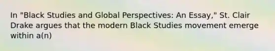 In "Black Studies and Global Perspectives: An Essay," St. Clair Drake argues that the modern Black Studies movement emerge within a(n)