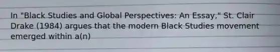 In "Black Studies and Global Perspectives: An Essay," St. Clair Drake (1984) argues that the modern Black Studies movement emerged within a(n)