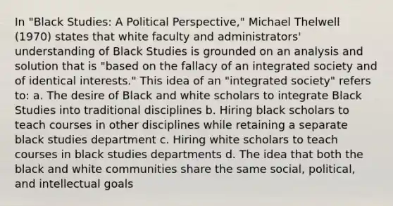 In "Black Studies: A Political Perspective," Michael Thelwell (1970) states that white faculty and administrators' understanding of Black Studies is grounded on an analysis and solution that is "based on the fallacy of an integrated society and of identical interests." This idea of an "integrated society" refers to: a. The desire of Black and white scholars to integrate Black Studies into traditional disciplines b. Hiring black scholars to teach courses in other disciplines while retaining a separate black studies department c. Hiring white scholars to teach courses in black studies departments d. The idea that both the black and white communities share the same social, political, and intellectual goals