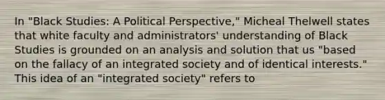 In "Black Studies: A Political Perspective," Micheal Thelwell states that white faculty and administrators' understanding of Black Studies is grounded on an analysis and solution that us "based on the fallacy of an integrated society and of identical interests." This idea of an "integrated society" refers to