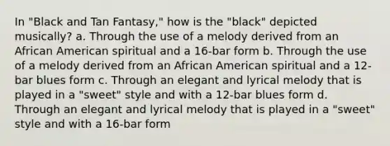 In "Black and Tan Fantasy," how is the "black" depicted musically? a. Through the use of a melody derived from an African American spiritual and a 16-bar form b. Through the use of a melody derived from an African American spiritual and a 12-bar blues form c. Through an elegant and lyrical melody that is played in a "sweet" style and with a 12-bar blues form d. Through an elegant and lyrical melody that is played in a "sweet" style and with a 16-bar form