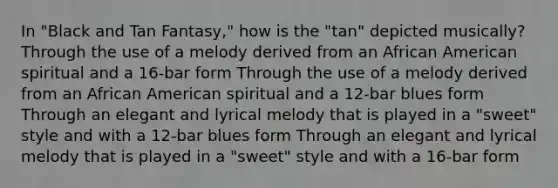 In "Black and Tan Fantasy," how is the "tan" depicted musically? Through the use of a melody derived from an African American spiritual and a 16-bar form Through the use of a melody derived from an African American spiritual and a 12-bar blues form Through an elegant and lyrical melody that is played in a "sweet" style and with a 12-bar blues form Through an elegant and lyrical melody that is played in a "sweet" style and with a 16-bar form