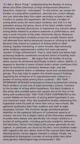 'It's Not a 'Black Thing'": Understanding the Burden of Acting White and Other Dilemmas of High Achievement [Relations - Education, Empirical - Interviews]: "In this article, we review the burden of acting white hypothesis, describe the current debate, and use interview data from eight secondary schools in North Carolina to assess the hypothesis. We find that a burden of acting white exists for some black students, but that it is not prevalent among the group. None of the black middle school informants reported discussions or expressed any concern about acting white related to academic behavior or performance, and only a small minority of the older informants did so. Moreover, high-achieving black students across the sample schools were not deterred from taking advanced courses or striving to do well because they feared accusations of acting white or other teasing. Equally interesting, in some schools, high-achieving white students experienced a similar but more pervasive 'burden' of high achievement. That is, both black and white high-achieving students sometimes encounter forms of hostility from lower-achieving peers. ... We argue that the burden of acting white cannot be attributed specifically to black culture. Rather, it appears to develop in some schools under certain conditions that seem to contribute to animosity between high- and low-achieving students within or between racial and socioeconomic groups. This may help to explain the mixed research findings regarding the existence of an oppositional peer culture or a burden of acting white among black students." 583 "OUR INTERVIEWS REVEALED ambivalence toward achievement among black students at just one of eight secondary schools. Contrary to the burden of acting white hypothesis, the black students in this study who avoided advanced courses did so for fear of not doing well academically." 599 "THIS STUDY CONTRIBUTES to the current debate on the burden of acting white hypothesis in sev- eral important ways. First, few qualitative studies addressing this hypothesis have focused on more than one or two schools. We gathered qualitative data from students and staff at eight secondary schools. The multisite design permitted greater attention to the potential influence of contextual aspects of schools. Second, the in-depth nature of the interviews allowed us to probe more deeply and specifically into issues related to a burden of acting white, including particular academic behaviors and decisions, factors that large-scale surveys generally do not capture. In particular, our focus on the deci- sions students make with regard to the aca- demic level of the courses they take (e.g., electing honors versus regular classes) is unique. Finally, we attempted to distinguish a burden of acting white from other more generic dilemmas of high achievement." 583