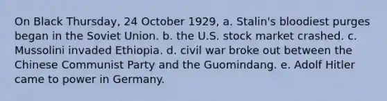 On Black Thursday, 24 October 1929, a. Stalin's bloodiest purges began in the Soviet Union. b. the U.S. stock market crashed. c. Mussolini invaded Ethiopia. d. civil war broke out between the Chinese Communist Party and the Guomindang. e. Adolf Hitler came to power in Germany.