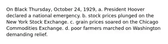 On Black Thursday, October 24, 1929, a. President Hoover declared a national emergency. b. stock prices plunged on the New York Stock Exchange. c. grain prices soared on the Chicago Commodities Exchange. d. poor farmers marched on Washington demanding relief.