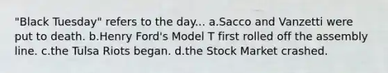 "Black Tuesday" refers to the day... a.Sacco and Vanzetti were put to death. b.Henry Ford's Model T first rolled off the assembly line. c.the Tulsa Riots began. d.the Stock Market crashed.