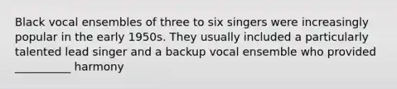 Black vocal ensembles of three to six singers were increasingly popular in the early 1950s. They usually included a particularly talented lead singer and a backup vocal ensemble who provided __________ harmony