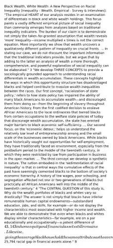 Black Wealth, White Wealth: A New Perspective on Racial Inequality [Inequality - Wealth, Empirical - Survey & Interviews]: "The empirical HEART of our analysis resides in an examination of differentials in black and white wealth holdings. This focus paints a vastly different empirical picture of social inequality than commonly emerges from analyses based on traditional inequality indicators. The burden of our claim is to demonstrate not simply the taken-for-granted assumption that wealth reveals 'more' inequality—income multiplied x times is not the correct equation. More importantly we show that wealth uncovers a qualitatively different pattern of inequality on crucial fronts. ... In stating our case, we do not discount the important information that the traditional indicators provide, but we argue that by adding to the latter an analysis of wealth a more thorough, comprehensive, and powerful explanation of social inequality can be elaborated." 3 "We develop THREE CONCEPTS to provide a sociologically grounded approach to understanding racial differentials in wealth accumulation. These concepts highlight the ways in which this opporrtunity structure has disadvantaged blacks and helped contribute to massive wealth inequalities between the races. Our first concept, 'racialization of state policy,' refers to how state policy has impaired the ability of many black Americans to accumulate wealth—and discouraged them from doing so—from the beginning of slavery throughout American history. From the first codified decision to enslave African Americans to the local ordinances that barred blacks from certain occupations to the welfare state policies of today that discourage wealth accumulation, the state has erected major barriers to black economic self-sufficiency. ... Our second focus, on the 'economic detour,' helps us understand the relatively low level of entrepreneurship among and the small scale of the businesses owned by black Americans. While blacks have historically sought out opportunities for self-employment, they have traditionally faced an environment, especially from the postbellum period to the middle of the twentieth century, in which they were restricted by law from participation in business in the open market. ... The third concept we develop is synthetic in nature. The notion embodied in the 'sedimentation of racial inequality' is that in central ways the cumulative effects of the past have seemingly cemented blacks to the bottom of society's economic hierarchy. A history of low wages, poor schooling, and segregation affected not one or two generations of blacks but practically all African Americans well into the middle of the twentieth century." 4 "The CENTRAL QUESTION of this study is, Why do the wealth portfolios of blacks and whites vary so drastically? The answer is not simply that blacks have inferior remunerable human capital endowments—substandard education, jobs, and skills, for example—or do not display the characteristics most associated with higher income and wealth. We are able to demonstrate that even when blacks and whites display similar characteristics—for example, are on a par educationally and occupationally—a potent difference of 43,143 in home equity and financial assets still remains. Likewise, giving the average black household the same attributes as the average white household leaves a25,794 racial gap in financial assets alone." 8