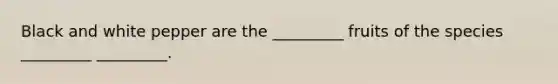 Black and white pepper are the _________ fruits of the species _________ _________.