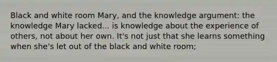 Black and white room Mary, and the knowledge argument: the knowledge Mary lacked... is knowledge about the experience of others, not about her own. It's not just that she learns something when she's let out of the black and white room;