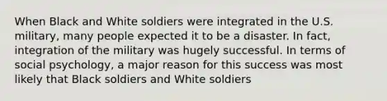 When Black and White soldiers were integrated in the U.S. military, many people expected it to be a disaster. In fact, integration of the military was hugely successful. In terms of social psychology, a major reason for this success was most likely that Black soldiers and White soldiers