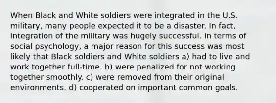 When Black and White soldiers were integrated in the U.S. military, many people expected it to be a disaster. In fact, integration of the military was hugely successful. In terms of social psychology, a major reason for this success was most likely that Black soldiers and White soldiers a) had to live and work together full-time. b) were penalized for not working together smoothly. c) were removed from their original environments. d) cooperated on important common goals.