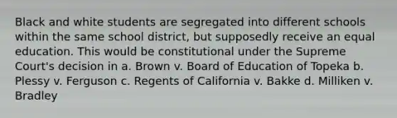 Black and white students are segregated into different schools within the same school district, but supposedly receive an equal education. This would be constitutional under the Supreme Court's decision in a. Brown v. Board of Education of Topeka b. Plessy v. Ferguson c. Regents of California v. Bakke d. Milliken v. Bradley