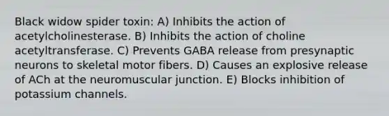 Black widow spider toxin: A) Inhibits the action of acetylcholinesterase. B) Inhibits the action of choline acetyltransferase. C) Prevents GABA release from presynaptic neurons to skeletal motor fibers. D) Causes an explosive release of ACh at the neuromuscular junction. E) Blocks inhibition of potassium channels.