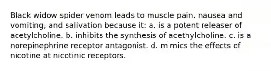 Black widow spider venom leads to muscle pain, nausea and vomiting, and salivation because it: a. is a potent releaser of acetylcholine. b. inhibits the synthesis of acethylcholine. c. is a norepinephrine receptor antagonist. d. mimics the effects of nicotine at nicotinic receptors.