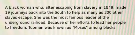 A black woman who, after escaping from slavery in 1849, made 19 journeys back into the South to help as many as 300 other slaves escape. She was the most famous leader of the underground railroad. Because of her efforts to lead her people to freedom, Tubman was known as "Moses" among blacks.