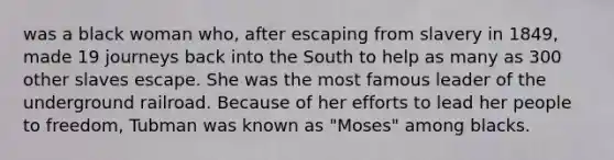 was a black woman who, after escaping from slavery in 1849, made 19 journeys back into the South to help as many as 300 other slaves escape. She was the most famous leader of the underground railroad. Because of her efforts to lead her people to freedom, Tubman was known as "Moses" among blacks.