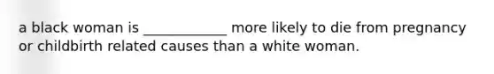 a black woman is ____________ more likely to die from pregnancy or childbirth related causes than a white woman.