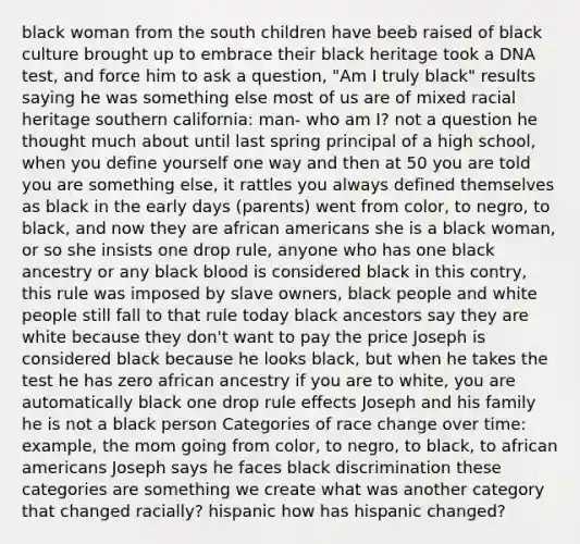 black woman from the south children have beeb raised of black culture brought up to embrace their black heritage took a DNA test, and force him to ask a question, "Am I truly black" results saying he was something else most of us are of mixed racial heritage southern california: man- who am I? not a question he thought much about until last spring principal of a high school, when you define yourself one way and then at 50 you are told you are something else, it rattles you always defined themselves as black in the early days (parents) went from color, to negro, to black, and now they are <a href='https://www.questionai.com/knowledge/kktT1tbvGH-african-americans' class='anchor-knowledge'>african americans</a> she is a black woman, or so she insists one drop rule, anyone who has one black ancestry or any black blood is considered black in this contry, this rule was imposed by slave owners, black people and white people still fall to that rule today black ancestors say they are white because they don't want to pay the price Joseph is considered black because he looks black, but when he takes the test he has zero african ancestry if you are to white, you are automatically black one drop rule effects Joseph and his family he is not a black person Categories of race change over time: example, the mom going from color, to negro, to black, to african americans Joseph says he faces black discrimination these categories are something we create what was another category that changed racially? hispanic how has hispanic changed?