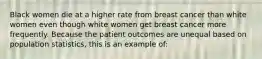 Black women die at a higher rate from breast cancer than white women even though white women get breast cancer more frequently. Because the patient outcomes are unequal based on population statistics, this is an example of: