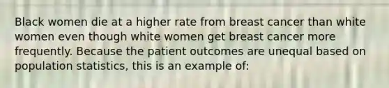 Black women die at a higher rate from breast cancer than white women even though white women get breast cancer more frequently. Because the patient outcomes are unequal based on population statistics, this is an example of: