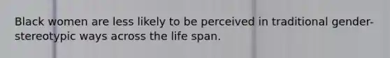 Black women are less likely to be perceived in traditional gender-stereotypic ways across the life span.