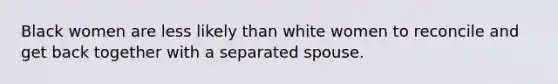 Black women are less likely than white women to reconcile and get back together with a separated spouse.