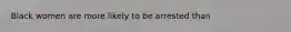 Black women are more likely to be arrested than