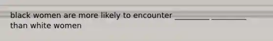 black women are more likely to encounter _________ _________ than white women