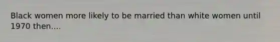 Black women more likely to be married than white women until 1970 then....