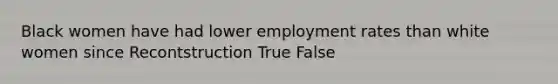 Black women have had lower employment rates than white women since Recontstruction True False