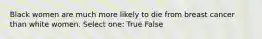 Black women are much more likely to die from breast cancer than white women. Select one: True False